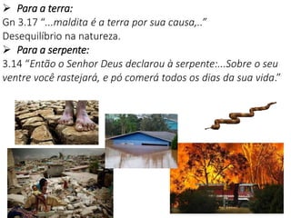 18
 Para a terra:
Gn 3.17 “...maldita é a terra por sua causa,..”
Desequilíbrio na natureza.
 Para a serpente:
3.14 “Então o Senhor Deus declarou à serpente:...Sobre o seu
ventre você rastejará, e pó comerá todos os dias da sua vida.”
 