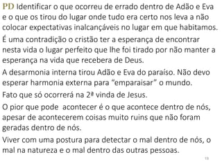 PD Identificar o que ocorreu de errado dentro de Adão e Eva
e o que os tirou do lugar onde tudo era certo nos leva a não
colocar expectativas inalcançáveis no lugar em que habitamos.
É uma contradição o cristão ter a esperança de encontrar
nesta vida o lugar perfeito que lhe foi tirado por não manter a
esperança na vida que recebera de Deus.
A desarmonia interna tirou Adão e Eva do paraíso. Não devo
esperar harmonia externa para “emparaisar” o mundo.
Fato que só ocorrerá na 2ª vinda de Jesus.
O pior que pode acontecer é o que acontece dentro de nós,
apesar de acontecerem coisas muito ruins que não foram
geradas dentro de nós.
Viver com uma postura para detectar o mal dentro de nós, o
mal na natureza e o mal dentro das outras pessoas.
19
 