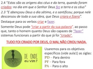 2.4 “Estas são as origens dos céus e da terra, quando foram
criados: no dia em que o Senhor Deus fez a terra e os céus”
2.3 “E abençoou Deus o dia sétimo, e o santificou; porque nele
descansou de toda a sua obra, que Deus criara e fizera”.
Destaque para os verbos criar e fazer.
Somente Deus pode “criar a partir da sua palavra”, ao passo
que, tanto o homem quanto Deus são capazes de “fazer”
sistemas funcionais a partir do que já foi “criado”.
TUDO FOI CRIADO POR DEUS, O MAL NÃO CRIOU NADA.
Usaremos para os objetivos
específicos (vide aula1) as siglas:
PD – Para dentro
PF – Para fora
PA – Para o alto
 