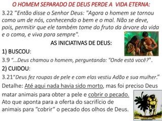 O HOMEM SEPARADO DE DEUS PERDE A VIDA ETERNA:
3.22 “Então disse o Senhor Deus: "Agora o homem se tornou
como um de nós, conhecendo o bem e o mal. Não se deve,
pois, permitir que ele também tome do fruto da árvore da vida
e o coma, e viva para sempre".
AS INICIATIVAS DE DEUS:
1) BUSCOU:
3.9 “...Deus chamou o homem, perguntando: "Onde está você?".
2) CUIDOU:
3.21“Deus fez roupas de pele e com elas vestiu Adão e sua mulher.”
Detalhe: Até aqui nada havia sido morto, mas foi preciso Deus
matar animais para obter a pele e cobrir o pecado.
Ato que aponta para a oferta do sacrifício de
animais para “cobrir“ o pecado dos olhos de Deus.
20
 