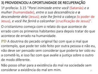 3) PROVIDENCIOU A OPORTUNIDADE DE RECUPERAÇÃO
1ª profecia: 3.15 “Porei inimizade entre você (Satanás) e a
mulher (humanidade), entre a sua descendência e o
descendente dela (Jesus); este lhe ferirá a cabeça (o poder de
Jesus), e você lhe ferirá o calcanhar (crucificação de Jesus)".
O cristianismo começa com o relato do que acontece de
errado com os primeiros habitantes para depois tratar do que
acontece de errado na humanidade.
PD A doutrina do pecado original faz com que o mal que
contemplo, que pode ter sido feito por outra pessoa e não eu,
não deve ser pensado sem considerar que poderia ter sido eu
a cometê-lo, e isso faz com que avalie a justiça sobre o outro
de modo diferente.
Não posso olhar para a existência do mal na sociedade sem
considerar a existência do mal em mim. 21
 