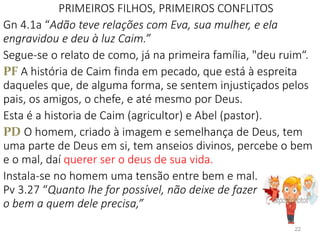 PRIMEIROS FILHOS, PRIMEIROS CONFLITOS
Gn 4.1a “Adão teve relações com Eva, sua mulher, e ela
engravidou e deu à luz Caim.”
Segue-se o relato de como, já na primeira família, "deu ruim“.
PF A história de Caim finda em pecado, que está à espreita
daqueles que, de alguma forma, se sentem injustiçados pelos
pais, os amigos, o chefe, e até mesmo por Deus.
Esta é a historia de Caim (agricultor) e Abel (pastor).
PD O homem, criado à imagem e semelhança de Deus, tem
uma parte de Deus em si, tem anseios divinos, percebe o bem
e o mal, daí querer ser o deus de sua vida.
Instala-se no homem uma tensão entre bem e mal.
Pv 3.27 “Quanto lhe for possível, não deixe de fazer
o bem a quem dele precisa,”
22
 