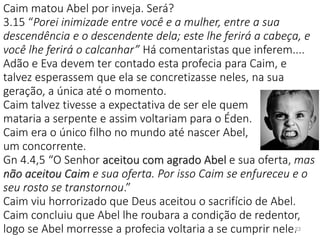 Caim matou Abel por inveja. Será?
3.15 “Porei inimizade entre você e a mulher, entre a sua
descendência e o descendente dela; este lhe ferirá a cabeça, e
você lhe ferirá o calcanhar” Há comentaristas que inferem....
Adão e Eva devem ter contado esta profecia para Caim, e
talvez esperassem que ela se concretizasse neles, na sua
geração, a única até o momento.
Caim talvez tivesse a expectativa de ser ele quem
mataria a serpente e assim voltariam para o Éden.
Caim era o único filho no mundo até nascer Abel,
um concorrente.
Gn 4.4,5 “O Senhor aceitou com agrado Abel e sua oferta, mas
não aceitou Caim e sua oferta. Por isso Caim se enfureceu e o
seu rosto se transtornou.”
Caim viu horrorizado que Deus aceitou o sacrifício de Abel.
Caim concluiu que Abel lhe roubara a condição de redentor,
logo se Abel morresse a profecia voltaria a se cumprir nele.23
 