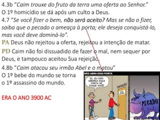 4.3b “Caim trouxe do fruto da terra uma oferta ao Senhor.”
O 1º homicídio se dá após um culto a Deus.
4.7 “Se você fizer o bem, não será aceito? Mas se não o fizer,
saiba que o pecado o ameaça à porta; ele deseja conquistá-lo,
mas você deve dominá-lo".
PA Deus não rejeitou a oferta, rejeitou a intenção de matar.
PD Caim não foi dissuadido de fazer o mal, nem sequer por
Deus, e tampouco aceitou Sua rejeição.
4.8b ”Caim atacou seu irmão Abel e o matou”
O 1º bebe do mundo se torna
o 1º assassino do mundo.
ERA O ANO 3900 AC
24
 