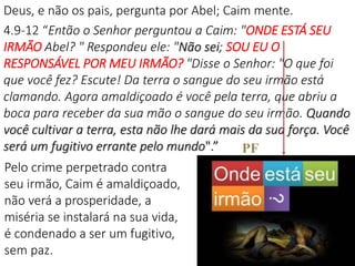 Deus, e não os pais, pergunta por Abel; Caim mente.
4.9-12 “Então o Senhor perguntou a Caim: "ONDE ESTÁ SEU
IRMÃO Abel? " Respondeu ele: "Não sei; SOU EU O
RESPONSÁVEL POR MEU IRMÃO? "Disse o Senhor: "O que foi
que você fez? Escute! Da terra o sangue do seu irmão está
clamando. Agora amaldiçoado é você pela terra, que abriu a
boca para receber da sua mão o sangue do seu irmão. Quando
você cultivar a terra, esta não lhe dará mais da sua força. Você
será um fugitivo errante pelo mundo".”
25
Pelo crime perpetrado contra
seu irmão, Caim é amaldiçoado,
não verá a prosperidade, a
miséria se instalará na sua vida,
é condenado a ser um fugitivo,
sem paz.
PF
 