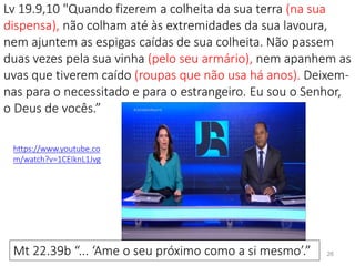 Lv 19.9,10 "Quando fizerem a colheita da sua terra (na sua
dispensa), não colham até às extremidades da sua lavoura,
nem ajuntem as espigas caídas de sua colheita. Não passem
duas vezes pela sua vinha (pelo seu armário), nem apanhem as
uvas que tiverem caído (roupas que não usa há anos). Deixem-
nas para o necessitado e para o estrangeiro. Eu sou o Senhor,
o Deus de vocês.”
26Mt 22.39b “... ‘Ame o seu próximo como a si mesmo’.”
https://www.youtube.co
m/watch?v=1CEIknL1Jvg
 