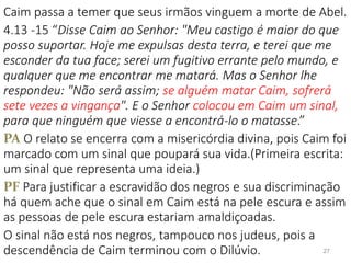 Caim passa a temer que seus irmãos vinguem a morte de Abel.
4.13 -15 “Disse Caim ao Senhor: "Meu castigo é maior do que
posso suportar. Hoje me expulsas desta terra, e terei que me
esconder da tua face; serei um fugitivo errante pelo mundo, e
qualquer que me encontrar me matará. Mas o Senhor lhe
respondeu: "Não será assim; se alguém matar Caim, sofrerá
sete vezes a vingança". E o Senhor colocou em Caim um sinal,
para que ninguém que viesse a encontrá-lo o matasse.”
PA O relato se encerra com a misericórdia divina, pois Caim foi
marcado com um sinal que poupará sua vida.(Primeira escrita:
um sinal que representa uma ideia.)
PF Para justificar a escravidão dos negros e sua discriminação
há quem ache que o sinal em Caim está na pele escura e assim
as pessoas de pele escura estariam amaldiçoadas.
O sinal não está nos negros, tampouco nos judeus, pois a
descendência de Caim terminou com o Dilúvio. 27
 
