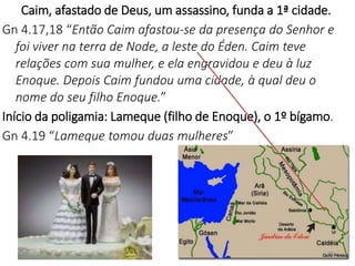 Caim, afastado de Deus, um assassino, funda a 1ª cidade.
Gn 4.17,18 “Então Caim afastou-se da presença do Senhor e
foi viver na terra de Node, a leste do Éden. Caim teve
relações com sua mulher, e ela engravidou e deu à luz
Enoque. Depois Caim fundou uma cidade, à qual deu o
nome do seu filho Enoque.”
Início da poligamia: Lameque (filho de Enoque), o 1º bígamo.
Gn 4.19 “Lameque tomou duas mulheres”
28
 