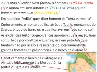 2.7 “Então o Senhor Deus formou o homem DO PÓ DA TERRA
(1) e soprou em suas narinas O FÔLEGO DE VIDA (2), e o
homem se tornou um SER VIVENTE (3).”
Em hebraico, "Adão" quer dizer homem da "terra vermelha".
Curiosamente, o monte que fica atrás de Tabriz, montanhas de
Zagros, é todo de barro ocre que fica avermelhado com o sol.
As evidências histórico-geográficas apontam que a região, hoje
conturbada por conflitos e guerras, rica em petróleo (que
também não por acaso é resultante do soterramento de
grandes florestas da pré-história), é o berço da civilização.
3
Geneticamente o berço da civilização é a
África, e biblicamente é a Mesopotâmia
(entre o Tigre e o Eufrates).
 