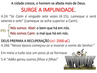 A cidade cresce, o homem se afasta mais de Deus.
SURGE A IMPUNIDADE.
4.24 “Se Caim é vingado sete vezes (4.15), Lameque o será
setenta e sete“ (Lameque se acha superior a Caim).
Nós somos Abel: o bem que há em nós.
Nós somos Caim: o mal que há em nós.
DEUS PREPARA A RECUPERAÇÃO (+/- 2500 aC)
4.26b “Nessa época começou-se a invocar o nome do Senhor.”
Em meio a tudo isso um povo já se formava:
5.4 “Adão gerou outros filhos e filhas”
30
PD
 