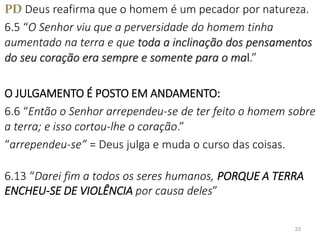 PD Deus reafirma que o homem é um pecador por natureza.
6.5 “O Senhor viu que a perversidade do homem tinha
aumentado na terra e que toda a inclinação dos pensamentos
do seu coração era sempre e somente para o mal.”
O JULGAMENTO É POSTO EM ANDAMENTO:
6.6 “Então o Senhor arrependeu-se de ter feito o homem sobre
a terra; e isso cortou-lhe o coração.”
“arrependeu-se” = Deus julga e muda o curso das coisas.
6.13 “Darei fim a todos os seres humanos, PORQUE A TERRA
ENCHEU-SE DE VIOLÊNCIA por causa deles”
33
 