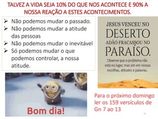  Não podemos mudar o passado.
 Não podemos mudar a atitude
das pessoas
 Não podemos mudar o inevitável
 Só podemos mudar o que
podemos controlar, a nossa
atitude.
TALVEZ A VIDA SEJA 10% DO QUE NOS ACONTECE E 90% A
NOSSA REAÇÃO A ESTES ACONTECIMENTOS.
34
Para o próximo domingo
ler os 159 versículos de
Gn 7 ao 13
 