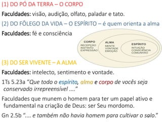 4
(1) DO PÓ DA TERRA – O CORPO
Faculdades: visão, audição, olfato, paladar e tato.
(2) DO FÔLEGO DA VIDA – O ESPÍRITO – é quem orienta a alma
Faculdades: fé e consciência
(3) DO SER VIVENTE – A ALMA
Faculdades: intelecto, sentimento e vontade.
1Ts 5.23a “Que todo o espírito, alma e corpo de vocês seja
conservado irrepreensível ....”
Faculdades que munem o homem para ter um papel ativo e
fundamental na criação de Deus: ser Seu mordomo.
Gn 2.5b “.... e também não havia homem para cultivar o solo.”
 