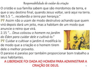Responsabilidade de cuidar da criação
5
O cristão e sua família sabem que são mordomos da terra, e
que o seu destino final, quando Jesus voltar, será aqui na terra.
Mt 5.5 “... receberão a terra por herança.”
PF Assim não a usam de modo destrutivo achando que quem
virá depois dará um jeito, mas a habitam de um modo que
anuncie o reino que virá.
2.15 “... Deus colocou o homem no jardim
do Éden para cuidar dele e cultivá-lo.”
PF Cuidar e cultivar o jardim é modificá-lo
de modo que a criação e o homem tirem
dele o melhor proveito.
O paraiso é paraíso por também proporcionar bom trabalho a
seus habitantes.
A LIBERDADE FOI DADA AO HOMEM PARA ADMINISTRAR A
CRIAÇÃO DE DEUS.
 