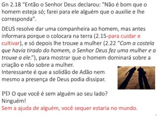 Gn 2.18 “Então o Senhor Deus declarou: "Não é bom que o
homem esteja só; farei para ele alguém que o auxilie e lhe
corresponda".
DEUS resolve dar uma companheira ao homem, mas antes
informara porque o colocara na terra (2.15-para cuidar e
cultivar), e só depois lhe trouxe a mulher (2.22 “Com a costela
que havia tirado do homem, o Senhor Deus fez uma mulher e a
trouxe a ele.”), para mostrar que o homem dominará sobre a
criação e não sobre a mulher.
Interessante é que a solidão de Adão nem
mesmo a presença de Deus podia dissipar.
PD O que você é sem alguém ao seu lado?
Ninguém!
Sem a ajuda de alguém, você sequer estaria no mundo.
6
 