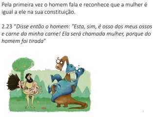 Pela primeira vez o homem fala e reconhece que a mulher é
igual a ele na sua constituição.
2.23 “Disse então o homem: "Esta, sim, é osso dos meus ossos
e carne da minha carne! Ela será chamada mulher, porque do
homem foi tirada"
7
 