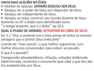 HAVIA MAIS ALGUÉM NO ÉDEN
A rebelião de Satanás: SATANÁS DESEJOU SER DEUS.
 Desejou ter o poder de Deus sem depender de Deus.
 Desejou ser independente de Deus.
 Desejou se isolar, construir seu mundo distante de Deus.
Somente no NT o Diabo será identificado como
“a antiga serpente, que é o diabo” Ap 20.2
QUAL O PLANO DE SATANÁS: INTERFERIR NA OBRA DE DEUS
Gn 3.1 “Ora, a serpente era o mais astuto de todos os animais
selvagens que o Senhor Deus tinha feito”
Usando do “mais astuto”, o que melhor argumenta, com
melhor discurso convencedor, para induzir ao pecado.
O que é o pecado?
Transgressão (desobediência, infração, violação) deliberada
(determinada, resolvida) e consciente (que sabe o que faz) das
leis estabelecidas por Deus. 9
 