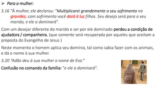10
 Para a mulher:
3.16 “À mulher, ele declarou: "Multiplicarei grandemente o seu sofrimento na
gravidez; com sofrimento você dará à luz filhos. Seu desejo será para o seu
marido, e ele a dominará".
Com um desejar diferente do marido e ser por ele dominado perdeu a condição de
ajudadora / companheira. (que somente será recuperada por aqueles que aceitam a
proposta do Evangelho de Jesus )
Neste momento o homem aplica seu domínio, tal como sabia fazer com os animais,
e dá o nome à sua mulher.
3.20 “Adão deu à sua mulher o nome de Eva.”
Confusão no comando da família: “e ele a dominará“.
 