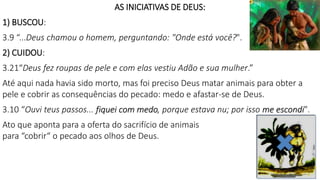 AS INICIATIVAS DE DEUS:
1) BUSCOU:
3.9 “...Deus chamou o homem, perguntando: "Onde está você?".
2) CUIDOU:
3.21“Deus fez roupas de pele e com elas vestiu Adão e sua mulher.”
Até aqui nada havia sido morto, mas foi preciso Deus matar animais para obter a
pele e cobrir as consequências do pecado: medo e afastar-se de Deus.
3.10 “Ouvi teus passos... fiquei com medo, porque estava nu; por isso me escondi".
Ato que aponta para a oferta do sacrifício de animais
para “cobrir“ o pecado aos olhos de Deus.
12
 