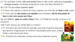 4.7 “Se você fizer o bem, não será aceito? Mas se não o fizer, saiba que o pecado o
ameaça à porta; ele deseja conquistá-lo, mas você deve dominá-lo".
Ap 3.20 “Eis que estou à porta e bato.”
PA Deus não rejeitou a oferta de Caim; rejeitou sua intenção de fazer o mal: matar
PD Caim não só não aceitou sua rejeição como também não foi dissuadido de
fazer o mal, nem sequer por Deus.
No ano 3900aC, após um culto a Deus, Caim, o 1º bebê do mundo, se torna o 1º
assassino.
4.8b ”Caim atacou seu irmão Abel e o matou”
PF A história de Caim finda em pecado, que está à espreita daqueles
que querem vingança por se sentirem injustiçados pelos pais, amigos,
chefe, e até mesmo por Deus.
PA A história da redenção começa com Jesus batendo à porta.
16
 