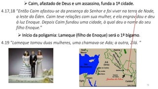  Caim, afastado de Deus e um assassino, funda a 1ª cidade.
4.17,18 “Então Caim afastou-se da presença do Senhor e foi viver na terra de Node,
a leste do Éden. Caim teve relações com sua mulher, e ela engravidou e deu
à luz Enoque. Depois Caim fundou uma cidade, à qual deu o nome do seu
filho Enoque.”
 Início da poligamia: Lameque (filho de Enoque) será o 1º bígamo.
4.19 “Lameque tomou duas mulheres, uma chamava-se Ada; a outra, Zilá. ”
19
 