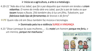  Inicia-se a agricultura, a arte e a metalurgia.
4.20-22 “Ada deu à luz Jabal, que foi o pai daqueles que moram em tendas e criam
rebanhos. O nome do irmão dele era Jubal, que foi o pai de todos os que
tocam harpa e flauta. Zilá também deu à luz um filho, Tubalcaim, que
fabricava todo tipo de ferramentas de bronze e de ferro”
PF Quem não crê em Deus também faz música e tecnologia.
 Dominado pela ira e violência SURGE A VINGANÇA
4.23 “Disse Lameque às suas mulheres....: Eu matei um homem porque me feriu, e
um menino, porque me machucou.”
 