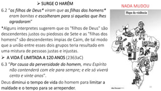  SURGE O HARÉM
6.2 “os filhos de Deus* viram que as filhas dos homens*
eram bonitas e escolheram para si aquelas que lhes
agradaram”
*Alguns interpretes sugerem que os "filhos de Deus" são
descendentes justos ou piedosos de Sete e as "filhas dos
homens" são descendentes ímpias de Caim, de tal modo
que a união entre esses dois grupos teria resultado em
uma mistura de pessoas justas e injustas.
 A VIDA É LIMITADA A 120 ANOS (2363aC)
6.3 “Por causa da perversidade do homem, meu Espírito
não contenderá com ele para sempre; e ele só viverá
cento e vinte anos".
Deus diminui o tempo de vida do homem para limitar a
maldade e o tempo para se arrepender.
NADA MUDOU
22
 