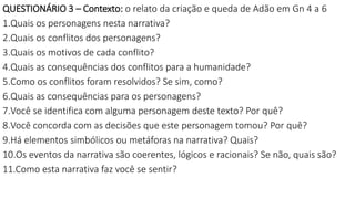 QUESTIONÁRIO 3 – Contexto: o relato da criação e queda de Adão em Gn 4 a 6
1.Quais os personagens nesta narrativa?
2.Quais os conflitos dos personagens?
3.Quais os motivos de cada conflito?
4.Quais as consequências dos conflitos para a humanidade?
5.Como os conflitos foram resolvidos? Se sim, como?
6.Quais as consequências para os personagens?
7.Você se identifica com alguma personagem deste texto? Por quê?
8.Você concorda com as decisões que este personagem tomou? Por quê?
9.Há elementos simbólicos ou metáforas na narrativa? Quais?
10.Os eventos da narrativa são coerentes, lógicos e racionais? Se não, quais são?
11.Como esta narrativa faz você se sentir?
 