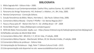 BIBLIOGRAFIA
1. Bíblia Sagrada NVI - Editora Vida – 2000.
2. O Pentateuco e sua Contemporaneidade. Coelho Filho, Isaltino Gomes. RJ, JUERP, 2007.
3. Panorama do Antigo Testamento. Hill, Andrew E. e Walton, J.H., BH, Vida, 2000.
4. Revista Compromisso - Convicção Editora.
5. Estudo Panorâmico da Bíblia. Mears, Henrietta C.- São Paulo: Editora Vida, 2006.
6. Comentário Bíblico Moody - Charles F Pfieffer – Ed. Batista Regular,2017
7. Passo a Passo pelo AT - Wailon B & Tom H.- Ed. LifeWay Brasil – SP - 2004
8. Portal Bible Project - https://bibleproject.com/portugues/.
9. ROTA 66-Rádio Transmundial. Sayão, Luiz - https://www.rtmbrasil.org.br/radio/programas/rota-66/pagina/1
10.Reflexões extraídas da World Wide Web
11.Comentário Bíblico NVI - BRUCCE, F. F, SP, Ed. Vida, 1ª edição, 2008
12.Comentário Bíblico Popular - MacDonald, Willian, SP, Ed. Mundo Cristão, 1ª edição, 2008
13.Comentário Bíblico do professor - Editora Vida
14.Interpretação do Pentateuco - Vogt, Peter T. Editora Cultura Cristã – 2015.
15.Esta apresentação está disponível no site: www.escolabiblicavirtual.com.br
 