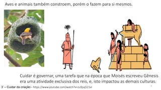 3
3’ – Cuidar da criação - https://www.youtube.com/watch?v=zu9jsq521xI
Cuidar é governar, uma tarefa que na época que Moisés escreveu Gênesis
era uma atividade exclusiva dos reis, e, isto impactou as demais culturas.
Aves e animais também constroem, porém o fazem para si mesmos.
 
