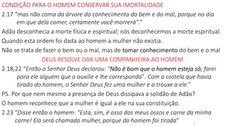 CONDIÇÃO PARA O HOMEM CONSERVAR SUA IMORTALIDADE
2.17 “mas não coma da árvore do conhecimento do bem e do mal, porque no dia
em que dela comer, certamente você morrerá".”
Adão desconhecia a morte física e espiritual; nós deconhecemos a morte espiritual.
Quando esta ordem foi dada ao homem a mulher não existia.
Não se trata de fazer o bem ou o mal, mas de tomar conhecimento do bem e o mal
DEUS RESOLVE DAR UMA COMPANHEIRA AO HOMEM
2.18,22 “Então o Senhor Deus declarou: "Não é bom que o homem esteja só; farei
para ele alguém que o auxilie e lhe corresponda". Com a costela que havia
tirado do homem, o Senhor Deus fez uma mulher e a trouxe a ele.”
P5. Por que nem mesmo a presença de Deus dissipava a solidão de Adão?
O homem reconhece que a mulher é igual a ele na sua constituição.
2.23 “Disse então o homem: "Esta, sim, é osso dos meus ossos e carne da minha
carne! Ela será chamada mulher, porque do homem foi tirada" 4
 