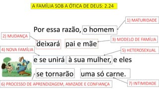 A FAMÍLIA SOB A ÓTICA DE DEUS: 2.24
Por essa razão, o homem
deixará pai e mãe
e se unirá à sua mulher, e eles
se tornarão uma só carne.
1) MATURIDADE
2) MUDANÇA
3) MODELO DE FAMÍLIA
4) NOVA FAMÍLIA
6) PROCESSO DE APRENDIZAGEM, AMIZADE E CONFIANÇA 7) INTIMIDADE
5) HETEROSEXUAL
 