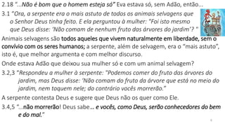 2.18 “...Não é bom que o homem esteja só” Eva estava só, sem Adão, então...
3.1 “Ora, a serpente era o mais astuto de todos os animais selvagens que
o Senhor Deus tinha feito. E ela perguntou à mulher: "Foi isto mesmo
que Deus disse: ‘Não comam de nenhum fruto das árvores do jardim’? "
Animais selvagens são todos aqueles que vivem naturalmente em liberdade, sem o
convívio com os seres humanos; a serpente, além de selvagem, era o “mais astuto”,
isto é, que melhor argumenta e com melhor discurso.
Onde estava Adão que deixou sua mulher só e com um animal selvagem?
3.2,3 “Respondeu a mulher à serpente: "Podemos comer do fruto das árvores do
jardim, mas Deus disse: ‘Não comam do fruto da árvore que está no meio do
jardim, nem toquem nele; do contrário vocês morrerão.”
A serpente contesta Deus e sugere que Deus não os quer como Ele.
3.4,5 “...não morrerão! Deus sabe... e vocês, como Deus, serão conhecedores do bem
e do mal.”
6
 