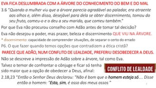EVA FICA DESLUMBRADA COM A ÁRVORE DO CONHECIMENTO DO BEM E DO MAL
3.6 “Quando a mulher viu que a árvore parecia agradável ao paladar, era atraente
aos olhos e, além disso, desejável para dela se obter discernimento, tomou do
seu fruto, comeu-o e o deu a seu marido, que comeu também.”
Por que Eva não procurou conselho com Adão antes de tomar tal decisão?
Eva não desejou o poder, mas prazer, beleza e discernimento QUE VIU NA ÁRVORE.
* discernimento: capacidade de compreender situações, de separar o certo do errado
P6. O que fazer quando temos opções que contradizem a ética cristã?
PARECE QUE ADÃO, NUM CONFLITO DE LEALDADE, PREFERIU DESOBEDECER A DEUS.
Não se descreve a impressão de Adão sobre a árvore, tal como Eva.
Talvez o temor de confrontar o cônjuge e ficar só tenha
sido maior que a opção de obedecer a Deus, afinal:
2.18,23 “Então o Senhor Deus declarou: "Não é bom que o homem esteja só.... Disse
então o homem: "Esta, sim, é osso dos meus ossos ” 7
 