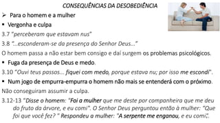 CONSEQUÊNCIAS DA DESOBEDIÊNCIA
 Para o homem e a mulher
 Vergonha e culpa
3.7 “perceberam que estavam nus”
3.8 “...esconderam-se da presença do Senhor Deus...”
O homem passa a não estar bem consigo e daí surgem os problemas psicológicos.
 Fuga da presença de Deus e medo.
3.10 “Ouvi teus passos... fiquei com medo, porque estava nu; por isso me escondi".
 Num jogo de empurra-empurra o homem não mais se entenderá com o próximo.
Não conseguiram assumir a culpa.
3.12-13 “Disse o homem: "Foi a mulher que me deste por companheira que me deu
do fruto da árvore, e eu comi". O Senhor Deus perguntou então à mulher: “Que
foi que você fez? " Respondeu a mulher: "A serpente me enganou, e eu comi".
8
 