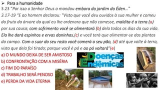 9
 Para a humanidade
3.23 “Por isso o Senhor Deus o mandou embora do jardim do Éden...”
3.17-19 “E ao homem declarou: "Visto que você deu ouvidos à sua mulher e comeu
do fruto da árvore da qual eu lhe ordenara que não comesse, maldita é a terra (a)
por sua causa; com sofrimento você se alimentará (b) dela todos os dias da sua vida.
Ela lhe dará espinhos e ervas daninhas,(c) e você terá que alimentar-se das plantas
do campo. Com o suor do seu rosto você comerá o seu pão, (d) até que volte à terra,
visto que dela foi tirado; porque você é pó e ao pó voltará“(e)
a) O MUNDO DEIXA DE SER AMISTOSO
b) CONFRONTAÇÃO COM A MISÉRIA
c) FIM DO PARAÍSO
d) TRABALHO SERÁ PENOSO
e) PERDA DA VIDA ETERNA
 