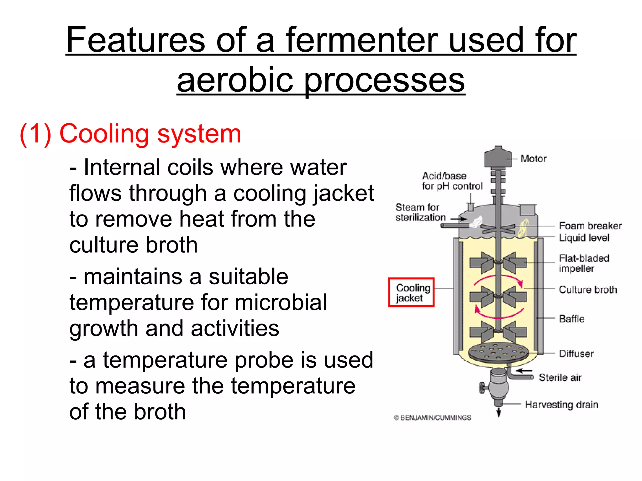 Features of a fermenter used for aerobic processes (1) Cooling system - Internal coils where water flows through a cooling jacket to remove heat from the culture broth  - maintains a suitable temperature for microbial growth and activities - a temperature probe is used to measure the temperature of the broth 