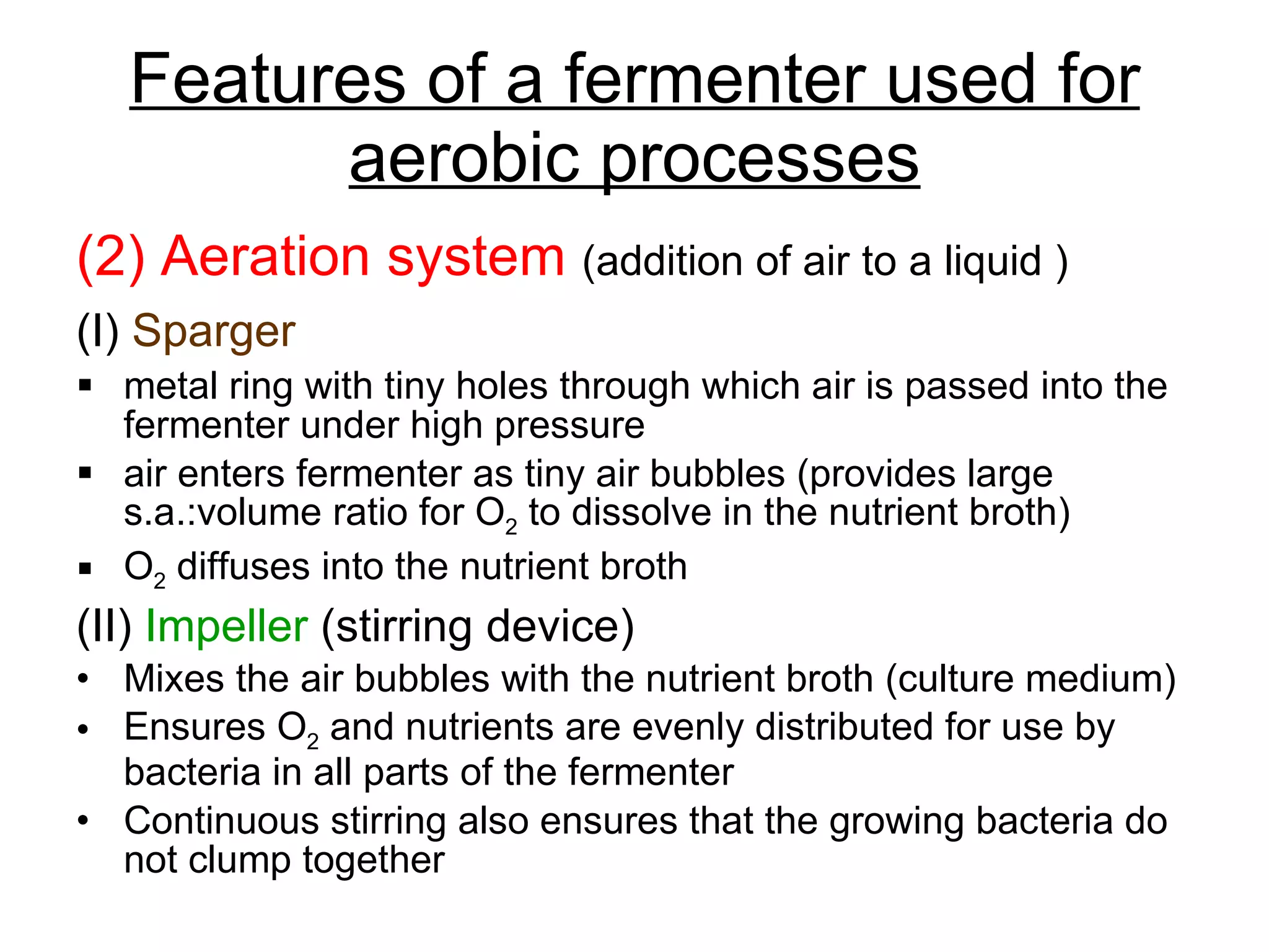 Features of a fermenter used for aerobic processes (2) Aeration system  (addition of air to a liquid ) (I)   Sparger   metal ring with tiny holes through which air is passed into the fermenter under high pressure air enters fermenter as tiny air bubbles (provides large s.a.:volume ratio for O 2  to dissolve in the nutrient broth) O 2  diffuses into the nutrient broth (II)  Impeller  (stirring device) Mixes the air bubbles with the nutrient broth (culture medium) Ensures O 2  and nutrients are evenly distributed for use by bacteria in all parts of the fermenter Continuous stirring also ensures that the growing bacteria do not clump together 