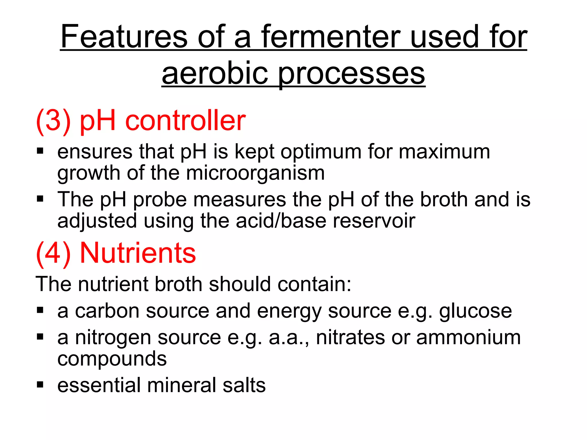 Features of a fermenter used for aerobic processes (3) pH controller ensures that pH is kept optimum for maximum growth of the microorganism The pH probe measures the pH of the broth and is adjusted using the acid/base reservoir (4) Nutrients The nutrient broth should contain: a carbon source and energy source e.g. glucose a nitrogen source e.g. a.a., nitrates or ammonium compounds essential mineral salts 
