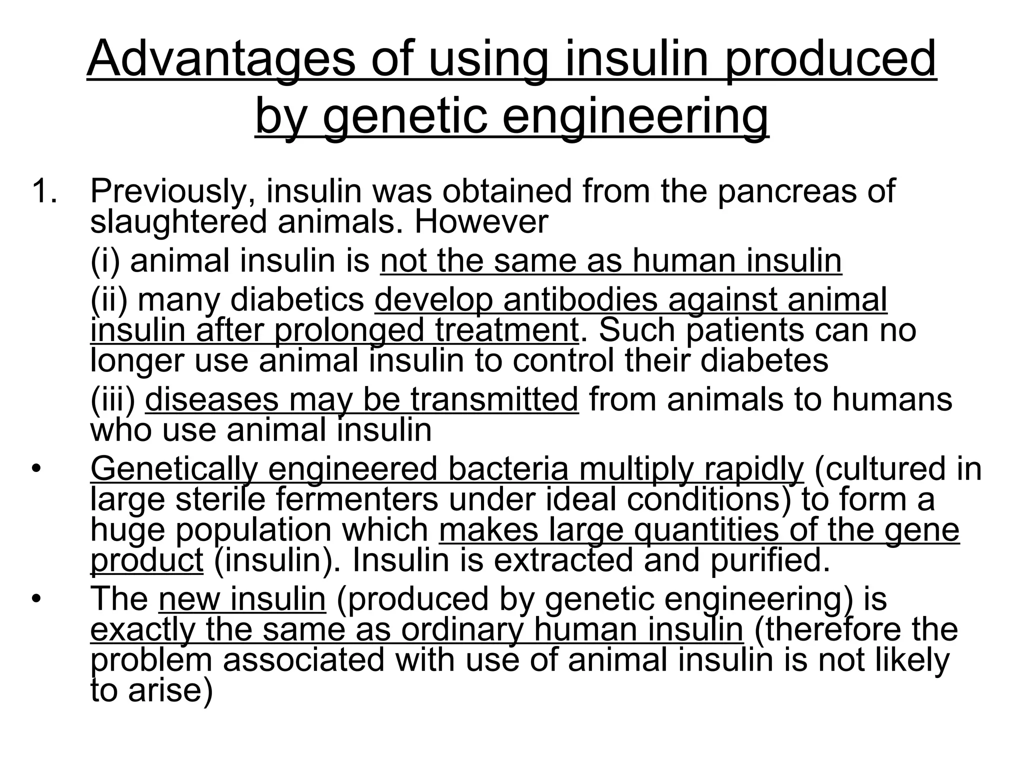 Advantages of using insulin produced by genetic engineering Previously, insulin was obtained from the pancreas of slaughtered animals. However  (i) animal insulin is  not the same as human insulin (ii) many diabetics  develop antibodies against animal insulin after prolonged treatment . Such patients can no longer use animal insulin to control their diabetes (iii)  diseases may be transmitted  from animals to humans who use animal insulin  Genetically engineered bacteria multiply rapidly  (cultured in large sterile fermenters under ideal conditions) to form a huge population which  makes large quantities of the gene product  (insulin). Insulin is extracted and purified. The  new insulin  (produced by genetic engineering) is  exactly the same as ordinary human insulin  (therefore the problem associated with use of animal insulin is not likely to arise) 