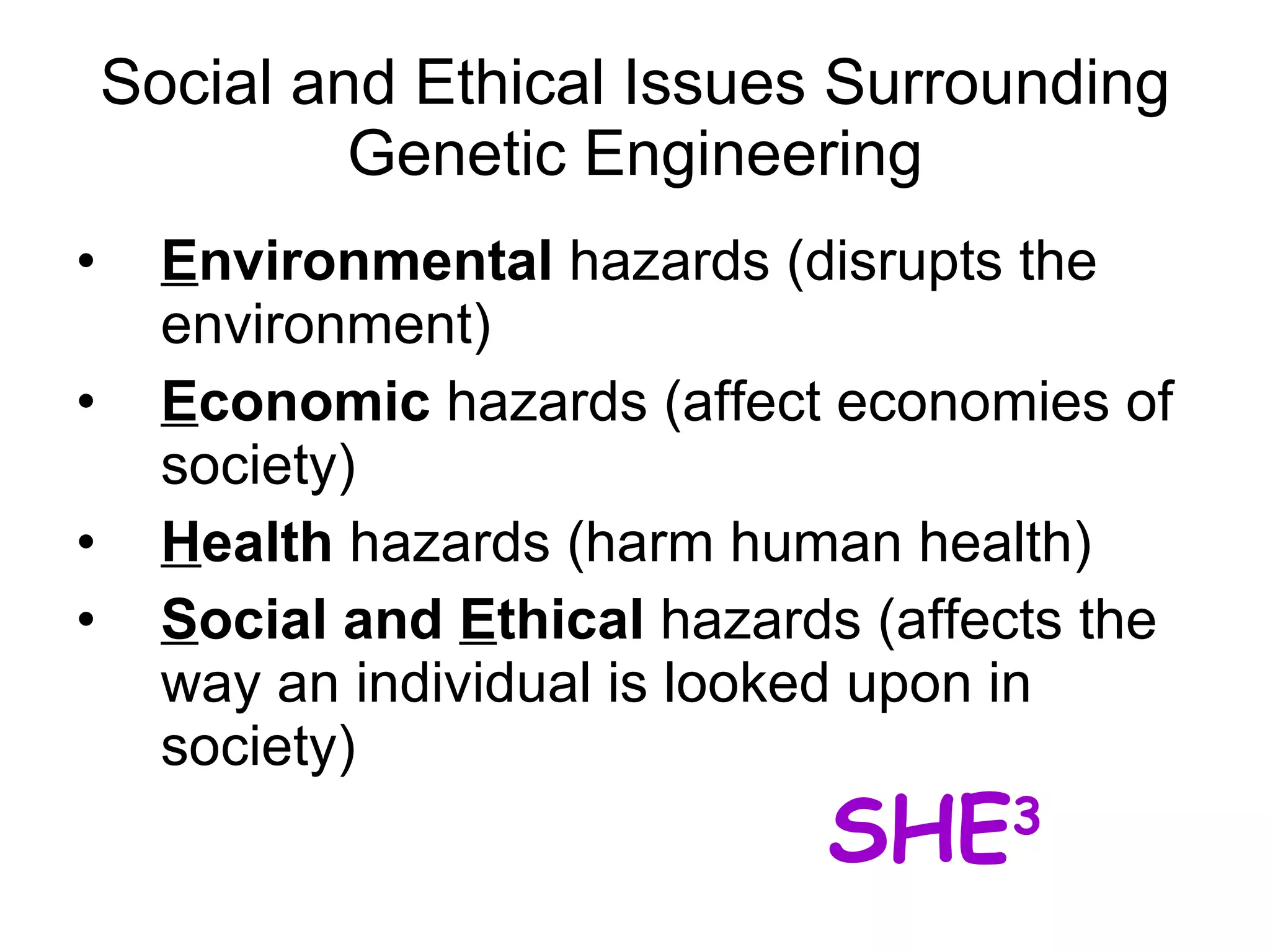 Social and Ethical Issues Surrounding Genetic Engineering E nvironmental  hazards (disrupts the environment) E conomic  hazards (affect economies of society)  H ealth  hazards (harm human health) S ocial and  E thical  hazards (affects the way an individual is looked upon in society) SHE 3 