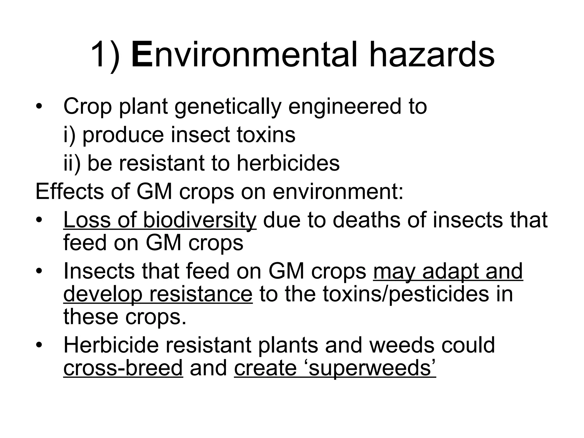 1)  E nvironmental hazards Crop plant genetically engineered to  i) produce insect toxins ii) be resistant to herbicides Effects of GM crops on environment: Loss of biodiversity  due to deaths of insects that feed on GM crops Insects that feed on GM crops  may adapt and develop resistance  to the toxins/pesticides in these crops. Herbicide resistant plants and weeds could  cross-breed  and  create ‘superweeds’ 