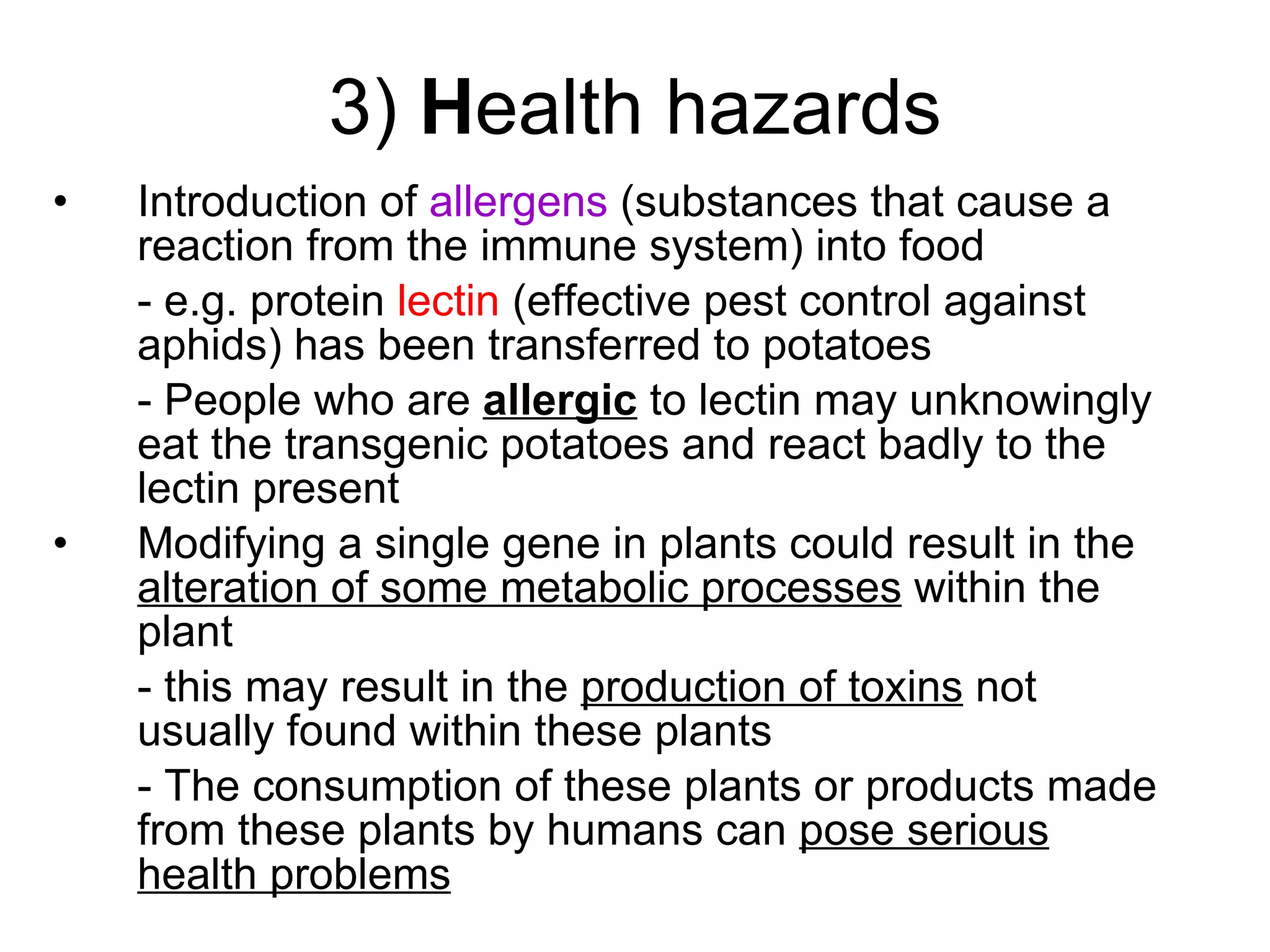 3)  H ealth hazards Introduction of  allergens  (substances that cause a reaction from the immune system)   into food  - e.g. protein  lectin  (effective pest control against aphids) has been transferred to potatoes - People who are  allergic  to lectin may unknowingly eat the transgenic potatoes and react badly to the lectin present Modifying a single gene in plants could result in the  alteration of some metabolic processes  within the plant - this may result in the  production of toxins  not usually found within these plants  - The consumption of these plants or products made from these plants by humans can  pose serious health problems 
