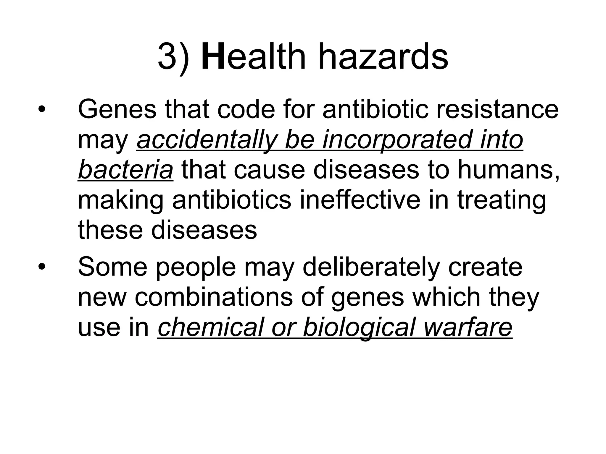 3)  H ealth hazards Genes that code for antibiotic resistance may  accidentally be incorporated into bacteria  that cause diseases to humans, making antibiotics ineffective in treating these diseases Some people may deliberately create new combinations of genes which they use in  chemical or biological warfare 