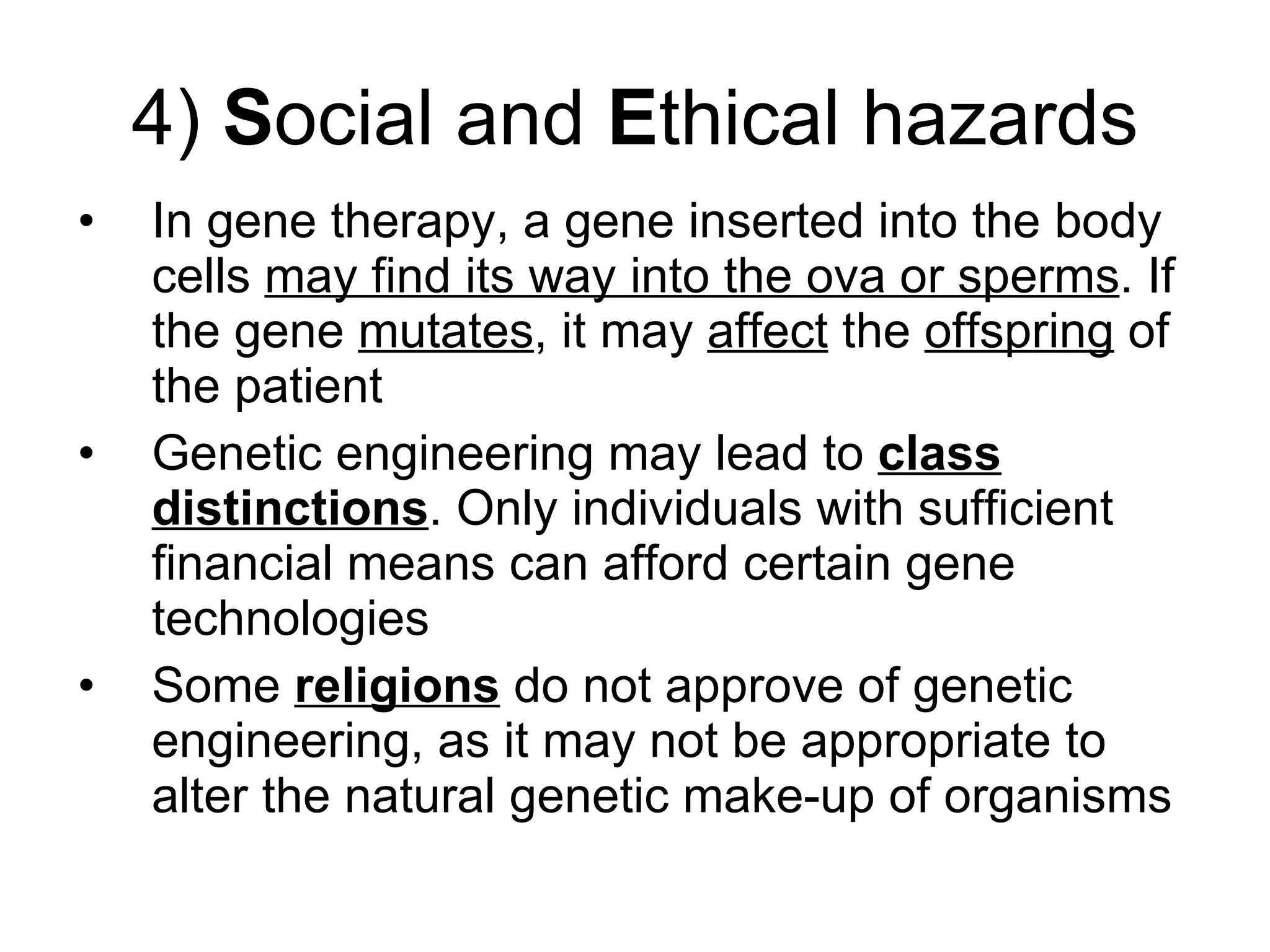 4)  S ocial and  E thical hazards In gene therapy, a gene inserted into the body cells  may find its way into the ova or sperms . If the gene  mutates , it may  affect  the  offspring  of the patient Genetic engineering may lead to  class distinctions . Only individuals with sufficient financial means can afford certain gene technologies Some  religions  do not approve of genetic engineering, as it may not be appropriate to alter the natural genetic make-up of organisms 