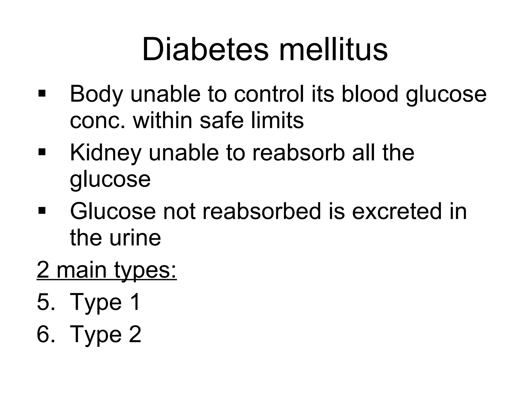 Diabetes mellitus Body unable to control its blood glucose conc. within safe limits Kidney unable to reabsorb all the glucose Glucose not reabsorbed is excreted in the urine 2 main types: Type 1 Type 2 