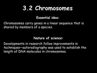 3.2 Chromosomes3.2 Chromosomes
Essential idea:
Chromosomes carry genes in a linear sequence that is
shared by members of a species.
Nature of science:
Developments in research follow improvements in
techniques—autoradiography was used to establish the
length of DNA molecules in chromosomes.
 