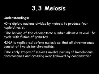 3.3 Meiosis3.3 Meiosis
Understandings:
•One diploid nucleus divides by meiosis to produce four
haploid nuclei.
•The halving of the chromosome number allows a sexual life
cycle with fusion of gametes.
•DNA is replicated before meiosis so that all chromosomes
consist of two sister chromatids.
•The early stages of meiosis involve pairing of homologous
chromosomes and crossing over followed by condensation.
 