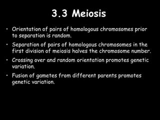 3.3 Meiosis3.3 Meiosis
• Orientation of pairs of homologous chromosomes prior
to separation is random.
• Separation of pairs of homologous chromosomes in the
first division of meiosis halves the chromosome number.
• Crossing over and random orientation promotes genetic
variation.
• Fusion of gametes from different parents promotes
genetic variation.
 