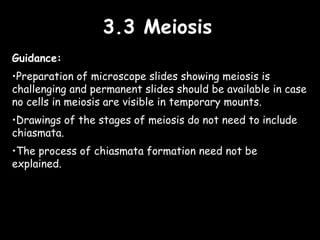 3.3 Meiosis3.3 Meiosis
Guidance:
•Preparation of microscope slides showing meiosis is
challenging and permanent slides should be available in case
no cells in meiosis are visible in temporary mounts.
•Drawings of the stages of meiosis do not need to include
chiasmata.
•The process of chiasmata formation need not be
explained.
 